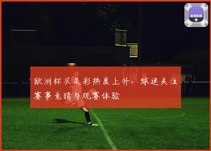 欧洲杯买足彩热度上升,球迷关注赛事竞猜与观赛体验