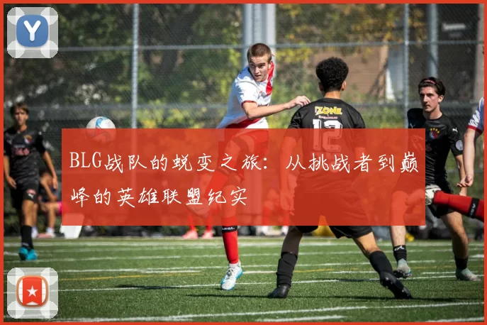BLG战队的蜕变之旅：从挑战者到巅峰的英雄联盟纪实